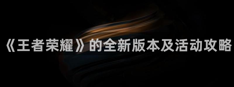 天美娱乐平台官网客服电话：《王者荣耀》的全新版本及活动攻略